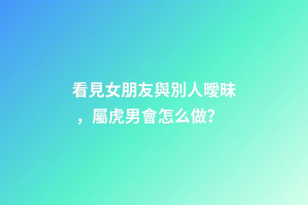 看見女朋友與別人曖昧，屬虎男會怎么做？
